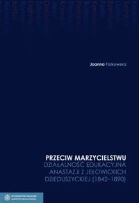 Przeciw marzycielstwu Działalność edukacyjna Anastazji z Jełowickich Dzieduszyckiej 1842-1890 Tom 4